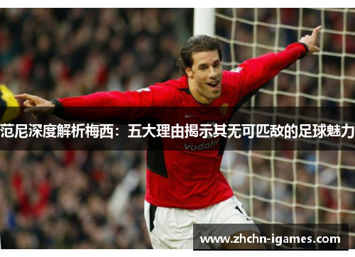 范尼深度解析梅西：五大理由揭示其无可匹敌的足球魅力