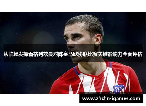 从临场发挥看格列兹曼对阵皇马欧协联比赛关键影响力全面评估 从临场发挥看格列兹曼对阵皇马欧协联比赛关键影响力全面评估