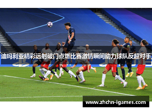 迪玛利亚精彩远射破门点燃比赛激情瞬间助力球队反超对手