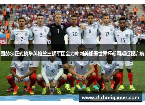 图赫尔正式执掌英格兰三狮军团全力冲刺美加墨世界杯新周期征程启航
