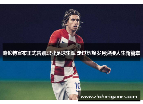 略伦特宣布正式告别职业足球生涯 走过辉煌岁月迎接人生新篇章