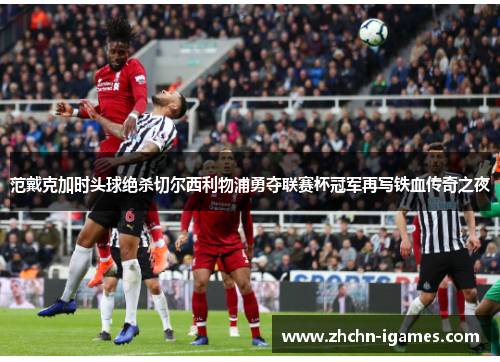 范戴克加时头球绝杀切尔西利物浦勇夺联赛杯冠军再写铁血传奇之夜
