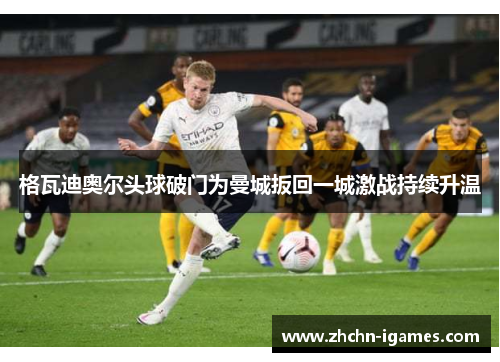 格瓦迪奥尔头球破门为曼城扳回一城激战持续升温 格瓦迪奥尔头球破门为曼城扳回一城激战持续升温